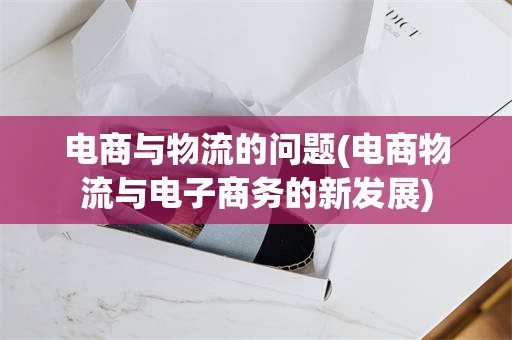 电商与物流的问题(电商物流与电子商务的新发展)