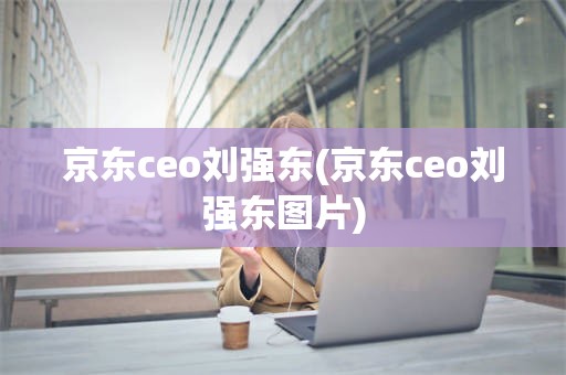 京东ceo刘强东(京东ceo刘强东图片)