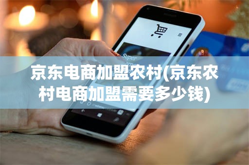 京东电商加盟农村(京东农村电商加盟需要多少钱)