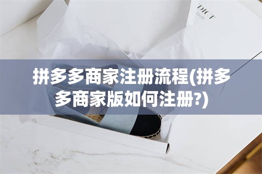 拼多多商家注册流程(拼多多商家版如何注册?)