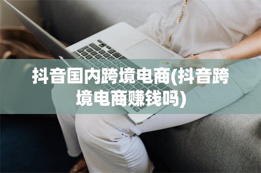 抖音国内跨境电商(抖音跨境电商赚钱吗)