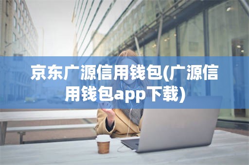 京东广源信用钱包(广源信用钱包app下载)