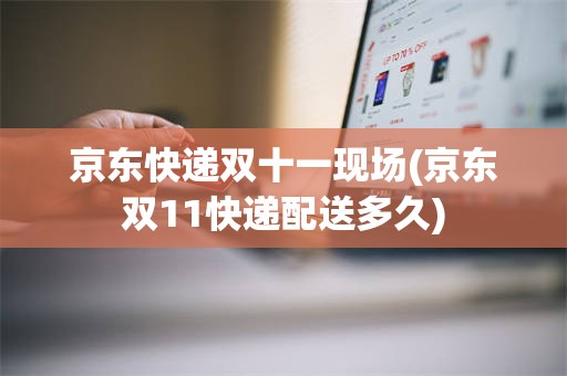 京东快递双十一现场(京东双11快递配送多久)