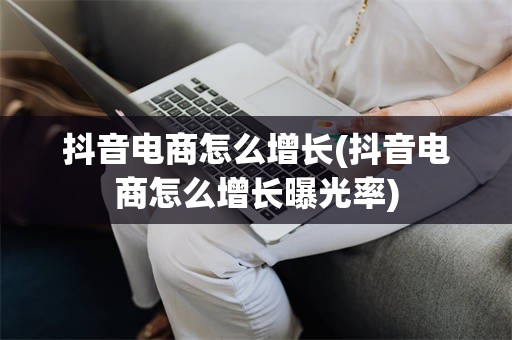 抖音电商怎么增长(抖音电商怎么增长曝光率)