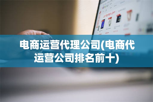 电商运营代理公司(电商代运营公司排名前十)