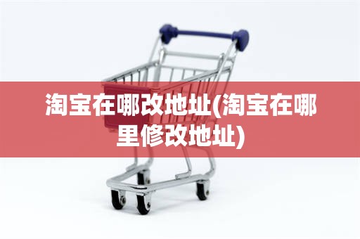 淘宝在哪改地址(淘宝在哪里修改地址)