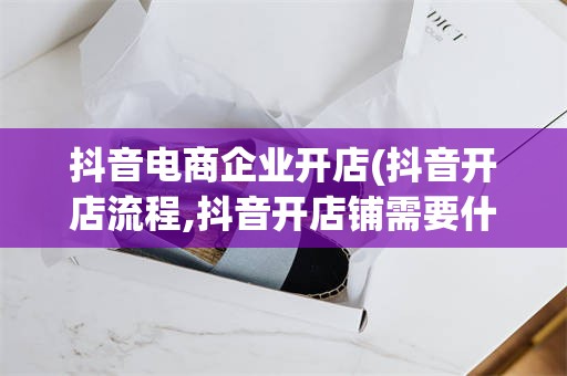 抖音电商企业开店(抖音开店流程,抖音开店铺需要什么条件)