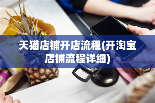 天猫店铺开店流程(开淘宝店铺流程详细)