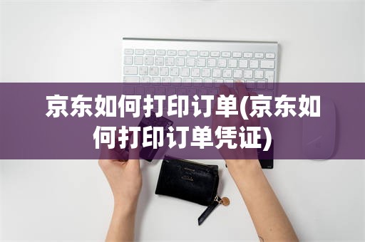 京东如何打印订单(京东如何打印订单凭证)