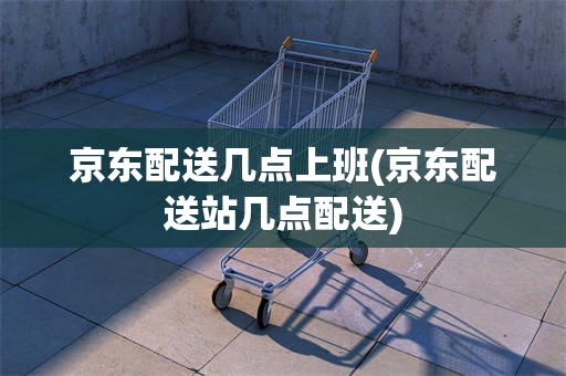 京东配送几点上班(京东配送站几点配送)