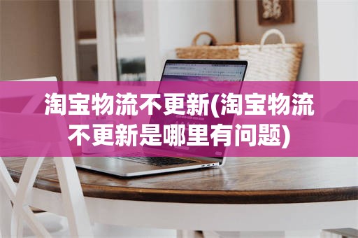 淘宝物流不更新(淘宝物流不更新是哪里有问题)
