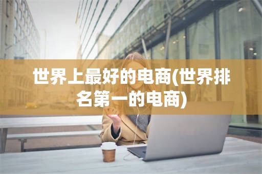 世界上最好的电商(世界排名第一的电商)