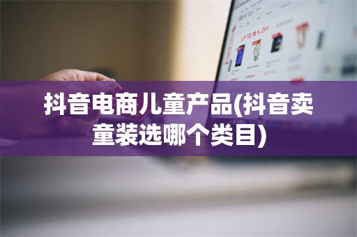 抖音电商儿童产品(抖音卖童装选哪个类目)