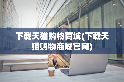 下载天猫购物商城(下载天猫购物商城官网)