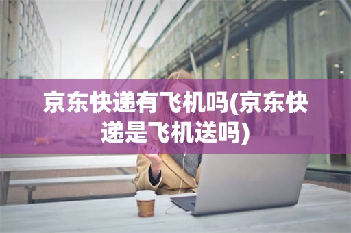 京东快递有飞机吗(京东快递是飞机送吗)
