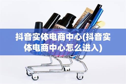 抖音实体电商中心(抖音实体电商中心怎么进入)