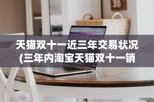 天猫双十一近三年交易状况(三年内淘宝天猫双十一销售数据)