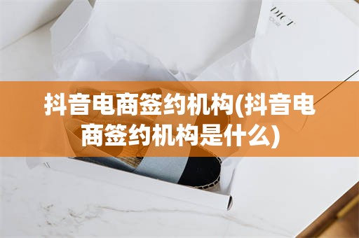 抖音电商签约机构(抖音电商签约机构是什么)