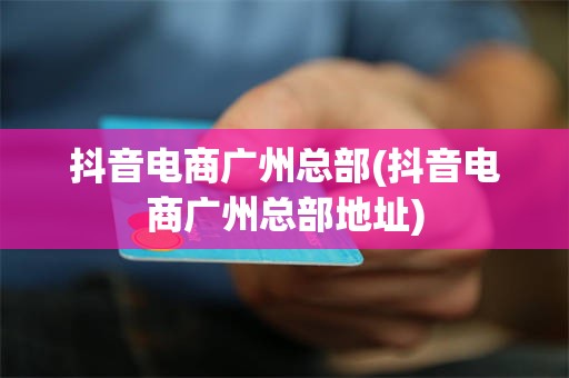 抖音电商广州总部(抖音电商广州总部地址)