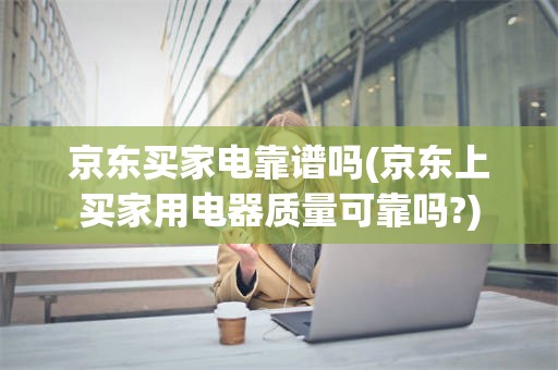 京东买家电靠谱吗(京东上买家用电器质量可靠吗?)