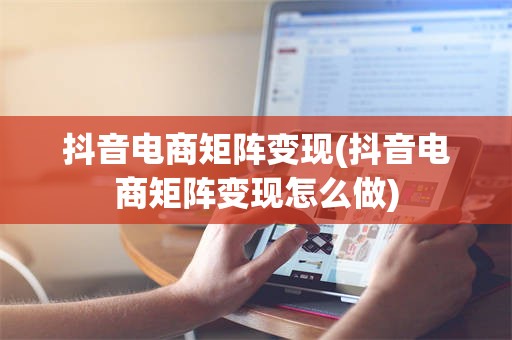 抖音电商矩阵变现(抖音电商矩阵变现怎么做)