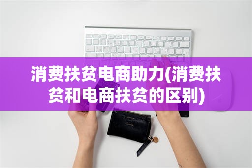 消费扶贫电商助力(消费扶贫和电商扶贫的区别)