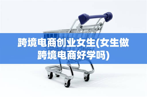 跨境电商创业女生(女生做跨境电商好学吗)