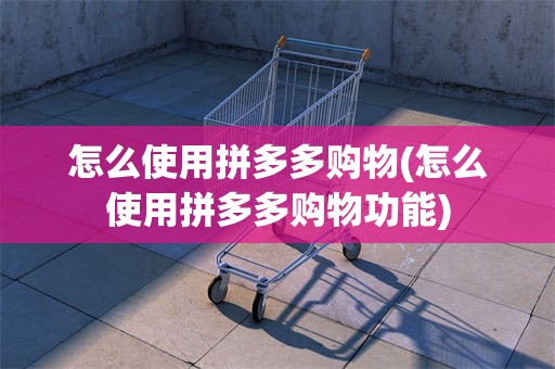 怎么使用拼多多购物(怎么使用拼多多购物功能)