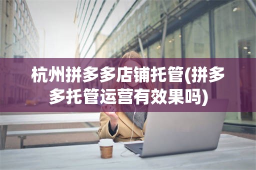 杭州拼多多店铺托管(拼多多托管运营有效果吗)