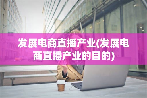 发展电商直播产业(发展电商直播产业的目的)