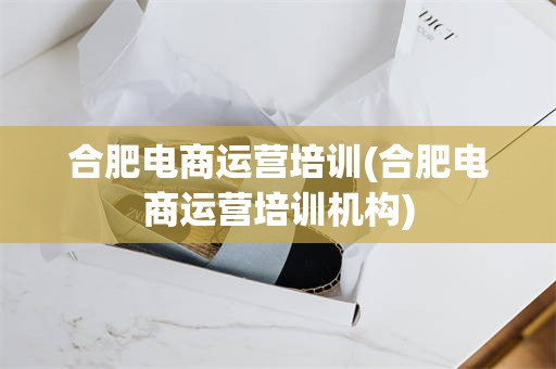合肥电商运营培训(合肥电商运营培训机构)