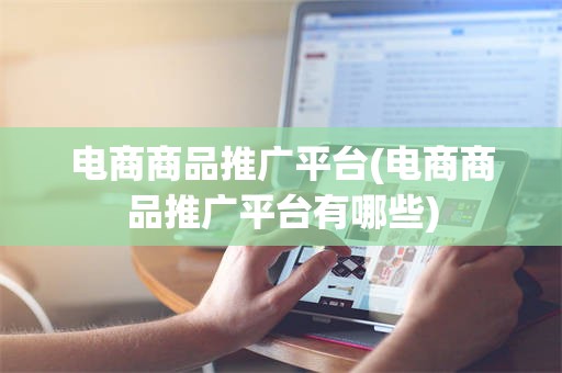电商商品推广平台(电商商品推广平台有哪些)