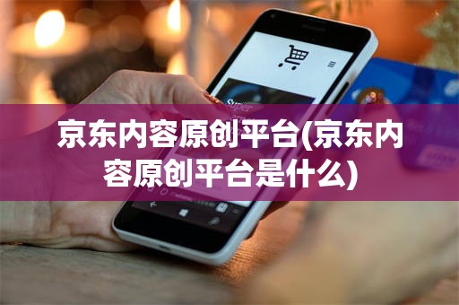 京东内容原创平台(京东内容原创平台是什么)