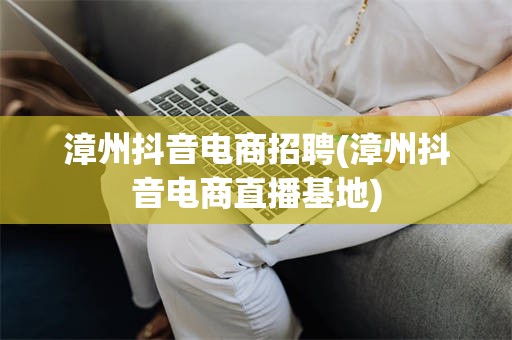 漳州抖音电商招聘(漳州抖音电商直播基地)