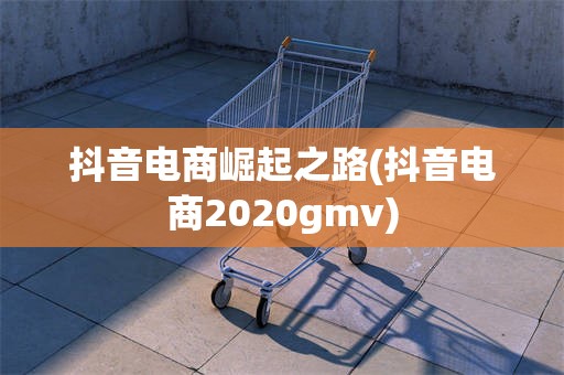 抖音电商崛起之路(抖音电商2020gmv)