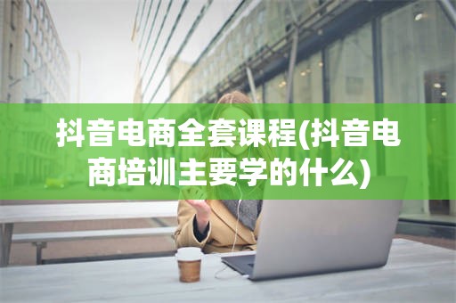 抖音电商全套课程(抖音电商培训主要学的什么)