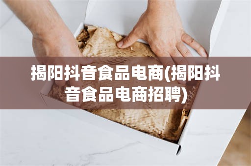 揭阳抖音食品电商(揭阳抖音食品电商招聘)