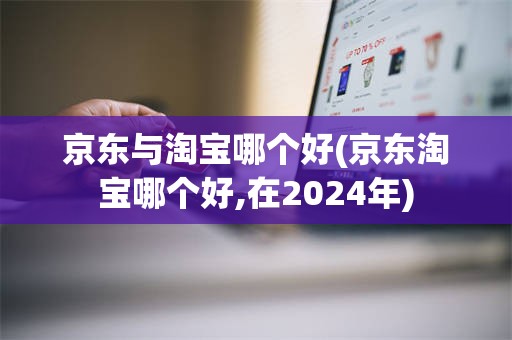 京东与淘宝哪个好(京东淘宝哪个好,在2024年)
