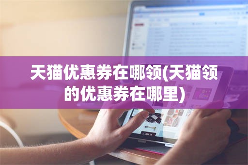 天猫优惠券在哪领(天猫领的优惠券在哪里)