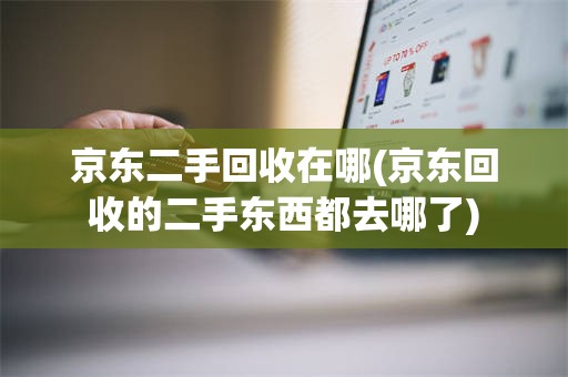 京东二手回收在哪(京东回收的二手东西都去哪了)