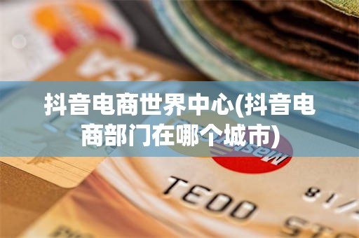 抖音电商世界中心(抖音电商部门在哪个城市)