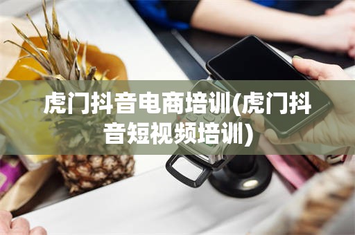 虎门抖音电商培训(虎门抖音短视频培训)