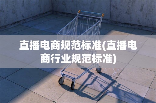 直播电商规范标准(直播电商行业规范标准)
