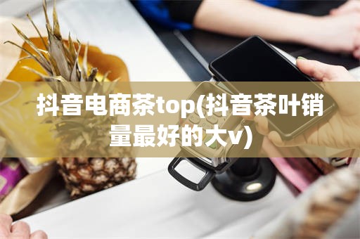 抖音电商茶top(抖音茶叶销量最好的大v)