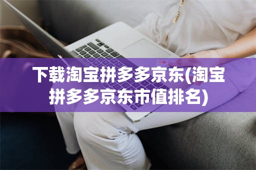 下载淘宝拼多多京东(淘宝拼多多京东市值排名)