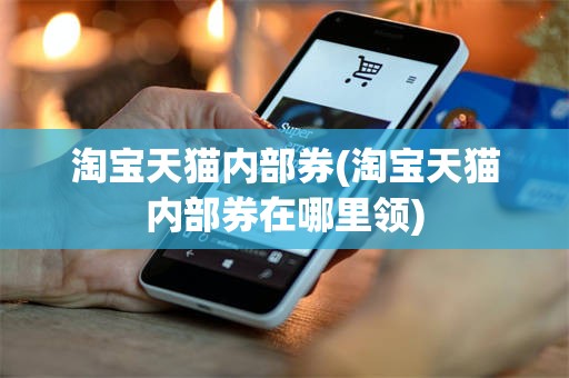 淘宝天猫内部券(淘宝天猫内部券在哪里领)