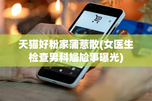 天猫好粉家蒲薏散(女医生检查男科尴尬事曝光)