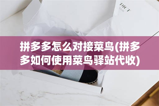 拼多多怎么对接菜鸟(拼多多如何使用菜鸟驿站代收)