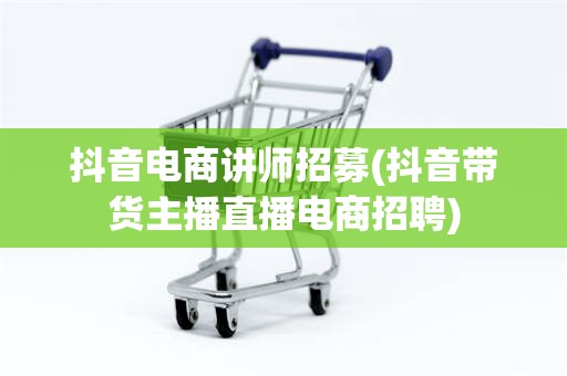 抖音电商讲师招募(抖音带货主播直播电商招聘)