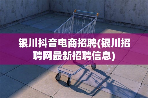 银川抖音电商招聘(银川招聘网最新招聘信息)